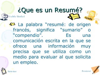 ¿ Que es un Resum é? La palabra “resumé: de origen francés, significa “sumario” o “compendio”.  Es una comunicación escrita en la que se ofrece una información muy precisa que se utiliza como un medio para evaluar al que solicita un empleo. Ayuda Avanzar Anterior Glosario Salida Unidad 
