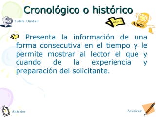 Cronológico o histórico Presenta la información de una forma consecutiva en el tiempo y le permite mostrar al lector el que y cuando de la experiencia y preparación del solicitante. Avanzar Anterior Salida Unidad Ayuda Glosario 