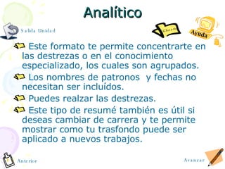 Analítico Este formato te permite concentrarte en las destrezas o en el conocimiento especializado, los cuales son agrupados. Los nombres de patronos  y fechas no necesitan ser incluídos.  Puedes realzar las destrezas. Este tipo de resum é  también es útil si deseas cambiar de carrera y te permite mostrar como tu trasfondo puede ser aplicado a nuevos trabajos. Avanzar Anterior Salida Unidad Ayuda Glosario 