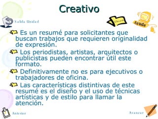 Creativo Es un resumé para solicitantes que buscan trabajos que requieren originalidad de expresión. Los periodistas, artistas, arquitectos o publicistas pueden encontrar útil este formato. Definitivamente no es para ejecutivos o trabajadores de oficina. Las características distintivas de este resumé es el diseño y el uso de técnicas artísticas y de estilo para llamar la atención. Avanzar Anterior Salida Unidad Ayuda Glosario 