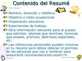 Contenido del Resum é Nombre, dirección y teléfono. Objetivo o meta ocupacional. Preparación educativa. Experiencias de trabajo. Otra información relevante para el puesto que solicitas: idiomas que dominas, licencias que posees, premios, destrezas especiales, etc. Las referencias personales pueden incluirse en tu resumé pero debes obtener el permiso de las personas que vas a nombrar para asegurarte recomendaciones positivas. Anterior Salida Unidad Ayuda Glosario Menú Principal 