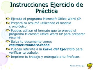 Instrucciones Ejercicio de Práctica Ejecuta el programa Microsoft Office Word XP. Prepara tu resumé utilizando el modelo cronológico. Puedes utilizar el formato que te provee el programa Microsoft Office Word XP para preparar resumé. Salva tu documento como:  resumetunombre.fecha Puedes referirte a la  Clave del Ejercicio  para verificar tu trabajo. Imprime tu trabajo y entregalo a tu Profesor. Menú Principal 