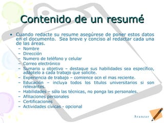 Contenido de un resum é Cuando redacte su resume aseg ú rese de poner estos datos en el documento.  Sea breve y conciso al redactar cada una de las áreas. Nombre Dirección Numero de teléfono y celular Correo electrónico Sumario u objetivo – destaque sus habilidades sea espec í fico, ad á ptelo a cada trabajo que solicite. Experiencia de trabajo – comience ocn el mas reciente. Educación – incluya todos los titulos universitarios si son relevantes. Habilidades – s ó lo las t é cnicas, no ponga las personales. Afiliaciones personales Certificaciones Actividades cívicas - opcional Avanzar 