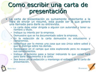 Como escribir una carta de presentaci ó n La carta de presentación es sumamente importante a la hora de enviar un resum é , esta puede ser la que genere una llamada para darle su entrevista. La carta debe estar dirigida a alguien con autoridad y tener su nombre y t í tulo. Indique su interés por la empresa. Demuestre que se ha documentado sobre la empresa. En la redacción de la carta demuestre su entusiasmo y compromiso. Identifique por lo menos una cosa que sea única sobre usted y que lo distinga sobre los demás. Destáquese en el campo que esta explorando pero no exagere sus conocimientos. Indique el próximo paso a tomar indicando lo que usted hará para darle seguimiento a la carta. Sea breve en la redacción y mantenga el enfoque de la carta de presentación. Avanzar Anterior 