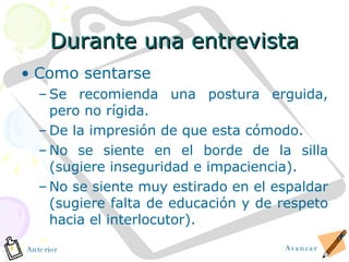Durante una entrevista Como sentarse Se recomienda una postura erguida, pero no rígida. De la impresión de que esta cómodo. No se siente en el borde de la silla (sugiere inseguridad e impaciencia). No se siente muy estirado en el espaldar (sugiere falta de educación y de respeto hacia el interlocutor). Avanzar Anterior 