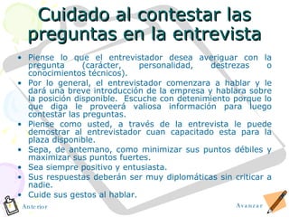 Cuidado al contestar las preguntas en la entrevista Piense lo que el entrevistador desea averiguar con la pregunta (carácter, personalidad, destrezas o conocimientos técnicos). Por lo general, el entrevistador comenzara a hablar y le dará una breve introducción de la empresa y hablara sobre la posición disponible.  Escuche con detenimiento porque lo que diga le proveerá valiosa información para luego contestar las preguntas. Piense como usted, a través de la entrevista le puede demostrar al entrevistador cuan capacitado esta para la plaza disponible. Sepa, de antemano, como minimizar sus puntos débiles y maximizar sus puntos fuertes. Sea siempre positivo y entusiasta. Sus respuestas deberán ser muy diplomáticas sin criticar a nadie. Cuide sus gestos al hablar. Avanzar Anterior 