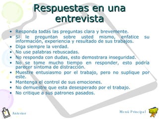 Respuestas en una entrevista Responda todas las preguntas clara y brevemente. Si le preguntan sobre usted mismo, enfatice su información, experiencia y resultado de sus trabajos. Diga siempre la verdad. No use palabras rebuscadas. No responda con dudas, esto demostrara inseguridad. No se tome mucho tiempo en responder, esto podría parecer síntoma de distracción. Muestre entusiasmo por el trabajo, pero no suplique por este. Mantenga el control de sus emociones. No demuestre que esta desesperado por el trabajo. No critique a sus patrones pasados. Anterior Menú Principal 