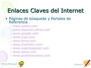 Enlaces Claves del Internet P á ginas de búsqueda y Portales de Referencia www.yahoo.com www.espanol.yahoo.com www.google.com www.yupi.com www.terra.com www.mysimon.com www.superpagespr.com www.zonai.com www.puertoricowow.com Avanzar Menú Principal 