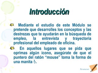 Introducción Mediante el estudio de este Módulo se pretende que desarrolles los conceptos y las destrezas que te ayudarán en la búsqueda de empleo, la entrevista y trayectoria profesional del empleado de oficina. En aquellos lugares que se pida que oprimas alg ú n  í cono, asegúrate de que el puntero del ratón “mouse” toma la forma de una manita   . Avanzar 