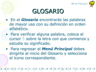 GLOSARIO En el  Glosario  encontrar á s las palabras de mayor uso con su definición en orden alfabético.  Para verificar alguna palabra, coloca el cursor    sobre la letra con que comienza y estudia su significado. Para regresar al  Menú Principal  debes dirigirte al inicio del Glosario y selecciona el  í cono correspondiente. A - B C - D Y - Z G - H E - F I - J K - L M – N -  Ñ O - P Q - R S - T U - V W - X Menú Principal 