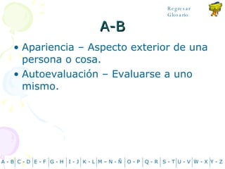 A-B Apariencia – Aspecto exterior de una persona o cosa. Autoevaluación – Evaluarse a uno mismo. A - B C - D Y - Z G - H E - F I - J K - L M – N -  Ñ O - P Q - R S - T U - V W - X Regresar Glosario 