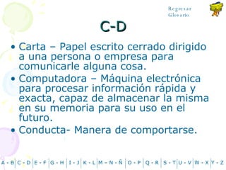 C-D Carta – Papel escrito cerrado dirigido a una persona o empresa para comunicarle alguna cosa. Computadora – Máquina electrónica para procesar información rápida y exacta, capaz de almacenar la misma en su memoria para su uso en el futuro. Conducta- Manera de comportarse. A - B C - D Y - Z G - H E - F I - J K - L M – N -  Ñ O - P Q - R S - T U - V W - X Regresar Glosario 