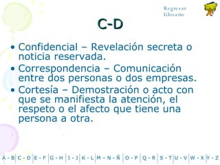 C-D Confidencial – Revelación secreta o noticia reservada. Correspondencia – Comunicación entre dos personas o dos empresas. Cortesía – Demostración o acto con que se manifiesta la atención, el respeto o el afecto que tiene una persona a otra. A - B C - D Y - Z G - H E - F I - J K - L M – N -  Ñ O - P Q - R S - T U - V W - X Regresar Glosario 