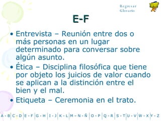E-F Entrevista – Reunión entre dos o más personas en un lugar determinado para conversar sobre algún asunto. Ética – Disciplina filosófica que tiene por objeto los juicios de valor cuando se aplican a la distinción entre el bien y el mal. Etiqueta – Ceremonia en el trato. A - B C - D Y - Z G - H E - F I - J K - L M – N -  Ñ O - P Q - R S - T U - V W - X Regresar Glosario 