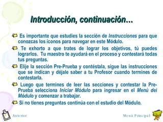 Introducci ó n, continuaci ó n… Es importante que estudies la sección de  Instrucciones  para que conozcas los íconos para navegar en este Módulo. Te exhorto a que trates de lograr los objetivos, tú puedes lograrlos.  Tu maestro te ayudará en el proceso y contestará todas tus preguntas.  Elije la sección Pre-Prueba y contéstala, sigue las instrucciones que se indican y déjale saber a tu Profesor cuando termines de contestarla. Luego que termines de leer las secciones y contestar la Pre-Prueba selecciona  Iniciar Módulo  para ingresar en el  Menú del Módulo  y comenzar a trabajar. Si no tienes preguntas contin ú a con el estudio del M ó dulo. Menú Principal Anterior 