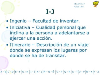I-J Ingenio – Facultad de inventar. Iniciativa – Cualidad personal que inclina a la persona a adelantarse a ejercer una acción. Itinerario – Descripción de un viaje donde se expresan los lugares por donde se ha de transitar. A - B C - D Y - Z G - H E - F I - J K - L M – N -  Ñ O - P Q - R S - T U - V W - X Regresar Glosario 