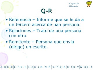 Q-R Referencia – Informe que se le da a un tercero acerca de uan persona. Relaciones – Trato de una persona con otra. Remitente – Persona que envía (dirige) un escrito. A - B C - D Y - Z G - H E - F I - J K - L M – N -  Ñ O - P Q - R S - T U - V W - X Regresar Glosario 