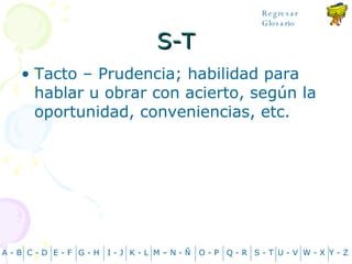 S-T Tacto – Prudencia; habilidad para hablar u obrar con acierto, según la oportunidad, conveniencias, etc. A - B C - D Y - Z G - H E - F I - J K - L M – N -  Ñ O - P Q - R S - T U - V W - X Regresar Glosario 