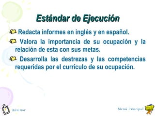 Est á ndar de Ejecución Redacta informes en ingl é s y en español. Valora la importancia de su ocupación y la relación de esta con sus metas. Desarrolla las destrezas y las competencias requeridas por el currículo de su ocupación. Anterior Menú Principal 