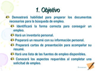 Demostrar á  habilidad para preparar los documentos necesarios para la búsqueda de empleo. Identificar á  la forma correcta para conseguir un empleo. Hará un inventario personal. Preparará un resum é  con su información personal. Preparará cartas de presentación para acompañar su resum é . Hará una lista de las fuentes de empleo disponibles. Conocerá los aspectos requeridos al completar una solicitud de empleo. 1. Objetivo Avanzar 