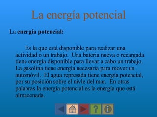 La energía potencial La  energía potencial:  Es la que está disponible para realizar una actividad o un trabajo.  Una bateria nueva o recargada tiene energía disponible para llevar a cabo un trabajo.  La gasolina tiene energía necesaria para mover un automóvil.  El agua represada tiene energía potencial, por su posición sobre el nivle del mar.  En otras palabras la energía potencial es la energía que está almacenada. 