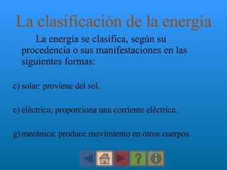 La clasificación de la energía La energía se clasifica, según su procedencia o sus manifestaciones en las siguientes formas: solar: proviene del sol. eléctrica: proporciona una corriente eléctrica. mecánica: produce movimiento en otros cuerpos. 