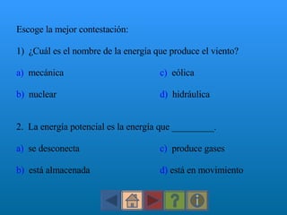 Escoge la mejor contestación: 1)  ¿Cuál es el nombre de la energía que produce el viento? a)   mecánica c)   eólica b)   nuclear d)   hidráulica 2.  La energía potencial es la energía que _________. a)   se desconecta c)   produce gases  b)   está almacenada d)  está en movimiento 