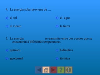 4.  La energía solar proviene de … a)   el sol b)   el  agua c)   el viento d)   la tierra 5.  La energía ____________ se transmite entre dos cuepos que se encuentran a diferentes temperaturas. a)   química c)   hidráulica b)   geotermal d)   térmica 