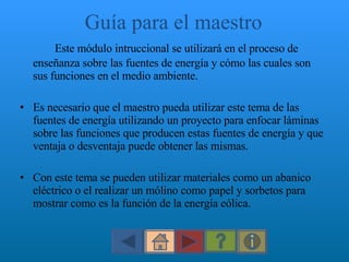 Guía para el maestro Este módulo intruccional se utilizará en el proceso de enseñanza sobre las fuentes de energía y cómo las cuales son sus funciones en el medio ambiente.  Es necesario que el maestro pueda utilizar este tema de las fuentes de energía utilizando un proyecto para enfocar láminas sobre las funciones que producen estas fuentes de energía y que ventaja o desventaja puede obtener las mismas.  Con este tema se pueden utilizar materiales como un abanico eléctrico o el realizar un mólino como papel y sorbetos para mostrar como es la función de la energía eólica. 