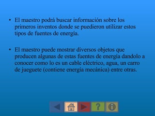 El maestro podrá buscar información sobre los primeros inventos donde se puedieron utilizar estos tipos de fuentes de energía.  El maestro puede mostrar diversos objetos que producen algunas de estas fuentes de energía dandolo a conocer como lo es un cable eléctrico, agua, un carro de jueguete (contiene energía mecánica) entre otras. 