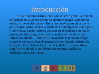 Introducción En este módulo instruccional para el sexto grado, se estarán enfocando las diversas teorías de aprendizaje que se pudieron utilizar a través del mismo.  Estas teorías se basan en la teoría de Howard Garner, donde se habla de las inteligencias múltiples y cómo éstas pueden darse a concoer en el momento en que el estudiante identifique, interprete y analice el módulo en su forma más simple.  También se encontrará la teoría de Piaget, ya que la misma enfoca el aprendizaje por descubrimiento. La teoría de David Ausubel se ve representada en el aprendizaje significativo donde el estudiante encontrará significado mediante conceptos e ideas.  