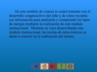 En este módulo de ciencia se estará tratando con el desarrollo congnoscitivo del ni ño  y de cómo recopila esa información para analizarla y comprender los tipos de energía mediante la realización de esté módulo instruccional.  Mientras se vaya desarrollando este módulo instruccional, las teorí as de estos teóricos se darán a conocer en la realización del mismo. 