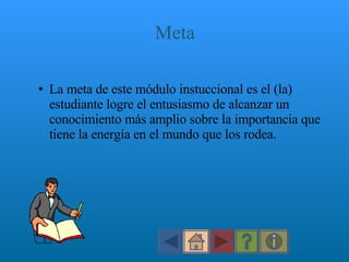 Meta La meta de este módulo instuccional es el (la) estudiante logre el entusiasmo de alcanzar un conocimiento más amplio sobre la importancia que tiene la energía en el mundo que los rodea. 