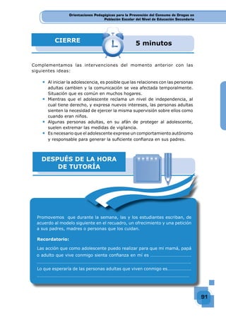 Orientaciones Pedagógicas para la Prevención del Consumo de Drogas en
Población Escolar del Nivel de Educación Secundaria
91
Orientaciones Pedagógicas para la Prevención del Consumo de Drogas en
Población Escolar del Nivel de Educación Secundaria
Orientaciones Pedagógicas para la Prevención del Consumo de Drogas en
Población Escolar del Nivel de Educación Secundaria
91
91
91
CIERRE 5 minutos
Complementamos las intervenciones del momento anterior con las
siguientes ideas:
◆ Al iniciar la adolescencia, es posible que las relaciones con las personas
adultas cambien y la comunicación se vea afectada temporalmente.
Situación que es común en muchos hogares.
◆ Mientras que el adolescente reclama un nivel de independencia, al
cual tiene derecho, y expresa nuevos intereses, las personas adultas
sienten la necesidad de ejercer la misma supervisión sobre ellos como
cuando eran niños.
◆ Algunas personas adultas, en su afán de proteger al adolescente,
suelen extremar las medidas de vigilancia.
◆ Es necesario que el adolescente exprese un comportamiento autónomo
y responsable para generar la suﬁciente conﬁanza en sus padres.
DESPUÉS DE LA HORA
DE TUTORÍA
Promovemos que durante la semana, las y los estudiantes escriban, de
acuerdo al modelo siguiente en el recuadro, un ofrecimiento y una petición
a sus padres, madres o personas que los cuidan.
Recordatorio:
Las acción que como adolescente puedo realizar para que mi mamá, papá
o adulto que vive conmigo sienta conﬁanza en mí es ………………………………
………………………………………………………………………………………………………………………
Lo que esperaría de las personas adultas que viven conmigo es…………………
……………………………………………………………………………………………………………………
 