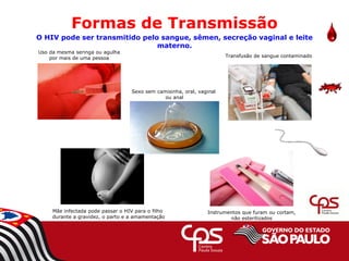 Uso da mesma seringa ou agulha
por mais de uma pessoa
Mãe infectada pode passar o HIV para o filho
durante a gravidez, o parto e a amamentação
Transfusão de sangue contaminado
Instrumentos que furam ou cortam,
não esterilizados
Formas de Transmissão
O HIV pode ser transmitido pelo sangue, sêmen, secreção vaginal e leite
materno.
Sexo sem camisinha, oral, vaginal
ou anal
 