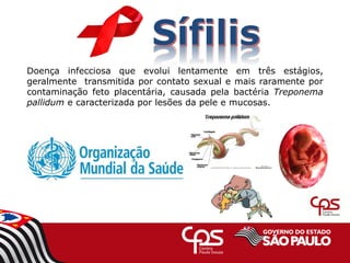 Doença infecciosa que evolui lentamente em três estágios,
geralmente transmitida por contato sexual e mais raramente por
contaminação feto placentária, causada pela bactéria Treponema
pallidum e caracterizada por lesões da pele e mucosas.
 