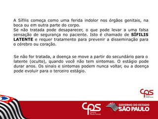 A Sífilis começa como uma ferida indolor nos órgãos genitais, na
boca ou em outra parte do corpo.
Se não tratada pode desaparecer, o que pode levar a uma falsa
sensação de segurança no paciente. Isto é chamado de SÍFILIS
LATENTE e requer tratamento para prevenir a disseminação para
o cérebro ou coração.
Se não for tratada, a doença se move a partir do secundário para o
latente (oculto), quando você não tem sintomas. O estágio pode
durar anos. Os sinais e sintomas podem nunca voltar, ou a doença
pode evoluir para o terceiro estágio.
 