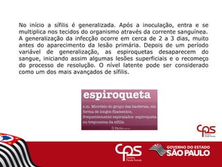No início a sífilis é generalizada. Após a inoculação, entra e se
multiplica nos tecidos do organismo através da corrente sanguínea.
A generalização da infecção ocorre em cerca de 2 a 3 dias, muito
antes do aparecimento da lesão primária. Depois de um período
variável de generalização, as espiroquetas desaparecem do
sangue, iniciando assim algumas lesões superficiais e o recomeço
do processo de resolução. O nível latente pode ser considerado
como um dos mais avançados de sífilis.
 