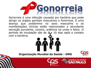 Gonorreia é uma infecção causada por bactéria que pode
atingir os órgãos genitais masculinos e femininos. É uma
doença que predomina no sexo masculino e as
manifestações clínicas estão relacionadas a abundante
secreção purulenta, coceira, ardência na ureta e febre. O
período de incubação são de 2 a 10 dias após o contato
com a bactéria.
Organização Mundial da Saúde - OMS
 