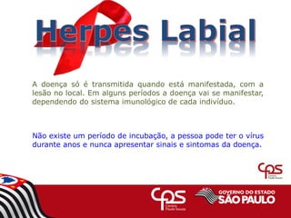 Não existe um período de incubação, a pessoa pode ter o vírus
durante anos e nunca apresentar sinais e sintomas da doença.
A doença só é transmitida quando está manifestada, com a
lesão no local. Em alguns períodos a doença vai se manifestar,
dependendo do sistema imunológico de cada indivíduo.
 