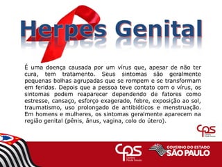 É uma doença causada por um vírus que, apesar de não ter
cura, tem tratamento. Seus sintomas são geralmente
pequenas bolhas agrupadas que se rompem e se transformam
em feridas. Depois que a pessoa teve contato com o vírus, os
sintomas podem reaparecer dependendo de fatores como
estresse, cansaço, esforço exagerado, febre, exposição ao sol,
traumatismo, uso prolongado de antibióticos e menstruação.
Em homens e mulheres, os sintomas geralmente aparecem na
região genital (pênis, ânus, vagina, colo do útero).
 