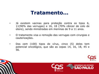 Tratamento...
• Já existem vacinas para proteção contra os tipos 6,
11(90% das verrugas) e 16, 18 (70% câncer de colo de
útero), sendo ministradas em meninas de 9 a 11 anos.
• O tratamento visa a remoção das verrugas com cirurgias e
cauterizações.
• Dos cem (100) tipos de vírus, cinco (5) deles tem
potencial oncológico, que são as cepas 14, 16, 18, 45 e
56.
 