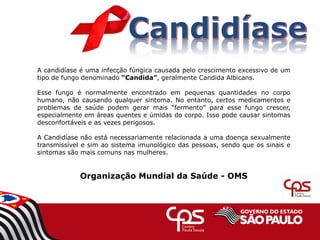 A candidíase é uma infecção fúngica causada pelo crescimento excessivo de um
tipo de fungo denominado “Candida”, geralmente Candida Albicans.
Esse fungo é normalmente encontrado em pequenas quantidades no corpo
humano, não causando qualquer sintoma. No entanto, certos medicamentos e
problemas de saúde podem gerar mais “fermento” para esse fungo crescer,
especialmente em áreas quentes e úmidas do corpo. Isso pode causar sintomas
desconfortáveis e as vezes perigosos.
A Candidíase não está necessariamente relacionada a uma doença sexualmente
transmissível e sim ao sistema imunológico das pessoas, sendo que os sinais e
sintomas são mais comuns nas mulheres.
Organização Mundial da Saúde - OMS
 