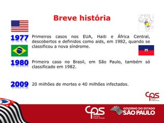 Breve história
Primeiros casos nos EUA, Haiti e África Central,
descobertos e definidos como aids, em 1982, quando se
classificou a nova síndrome.
Primeiro caso no Brasil, em São Paulo, também só
classificado em 1982.
20 milhões de mortes e 40 milhões infectados.
 