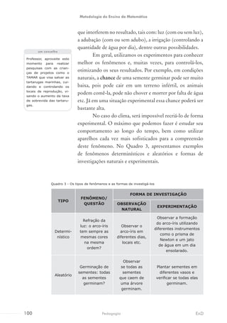 que interferem no resultado, tais com: luz (com ou sem luz),
a adubação (com ou sem adubo), a irrigação (controlando a
quantidade de água por dia), dentre outras possibilidades.
Em geral, utilizamos os experimentos para conhecer
melhor os fenômenos e, muitas vezes, para controlá-los,
otimizando os seus resultados. Por exemplo, em condições
naturais, a chance de uma semente germinar pode ser muito
baixa, pois pode cair em um terreno infértil, os animais
podem comê-la, pode não chover e morrer por falta de água
etc. Já em uma situação experimental essa chance poderá ser
bastante alta.
No caso do clima, será impossível recriá-lo de forma
experimental. O máximo que podemos fazer é estudar seu
comportamento ao longo do tempo, bem como utilizar
aparelhos cada vez mais sofisticados para a compreensão
deste fenômeno. No Quadro 3, apresentamos exemplos
de fenômenos determinísticos e aleatórios e formas de
investigações naturais e experimentais.
Professor, aproveite este
momento para realizar
pesquisas com as crian-
ças de projetos como o
TAMAR que visa salvar as
tartarugas marinhas, cui-
dando e controlando os
locais de reprodução, vi-
sando o aumento da taxa
de sobrevida das tartaru-
gas.
um conselho
Quadro 3 - Os tipos de fenômenos e as formas de investigá-los
TIPO
FENÔMENO/
QUESTÃO
FORMA DE INVESTIGAÇÃO
OBSERVAÇÃO
NATURAL
EXPERIMENTAÇÃO
Determi-
nístico
Refração da
luz: o arco-íris
tem sempre as
mesmas cores
na mesma
ordem?
Observar o
arco-íris em
diferentes dias,
locais etc.
Observar a formação
do arco-íris utilizando
diferentes instrumentos
como o prisma de
Newton e um jato
de água em um dia
ensolarado.
Aleatório
Germinação de
sementes: todas
as sementes
germinam?
Observar
se todas as
sementes
que caem de
uma árvore
germinam.
Plantar sementes em
diferentes vasos e
verificar se todas elas
germinam.
100 EADPedagogia
Metodologia do Ensino da Matemática
 