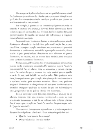 Outroaspectoligadoaosfenômenosésuaqualidadedeobservável.
Os fenômenos provenientes das ciências exatas, naturais e biológicas, em
geral, são de natureza observável e envolvem grandezas que podem ser
medidas sem muitas controvérsias.
Por exemplo, a quantidade de sementes que germinam pode ser
contada. A altura de uma criança, o espectro da luz, a intensidade de um
terremoto podem ser medidos, mas precisam de instrumentos. Em geral,
os instrumentos de medida e as unidade são padronizados e respeitam
convenções internacionais.
Ao contrário, os fenômenos ligados às ciências humanas não são
diretamente observáveis, são inferidos pela manifestação das pessoas
envolvidas, como por exemplo, o medo que uma pessoa sente, a capacidade
de memória, o conhecimento aprendido, o gosto pela Matemática, dentre
outros. Alguns pesquisadores denominam essas situações de pseudo
fenômenos, no entanto, para os autores deste material, essas situações
serão também chamadas de fenômenos.
Nestes casos, enfrentamos dois problemas cruciais: como definir
e como medir o fenômeno em estudo. Por exemplo: o que é “medo” e
como medi-lo? Para os adultos pode ser uma coisa, já para as crianças,
outra. Para saber do que as crianças têm mais medo é preciso decidir
a partir do quê será inferido os medos delas. Não podemos criar
situações experimentais, por exemplo, situações que levassem as mesmas
a sentirem medos, pois seríamos antiéticos. Neste caso, podemos
perguntar diretamente à criança do que ela tem mais medo ou mostrar
um rol de situações e pedir que ela marque de qual tem mais medo; ou,
ainda, perguntar ao pai do que seu filho(a) tem mais medo.
Já para investigar quem tem mais memória, as crianças ou os
adultos, podemos criar uma situação experimental, a partir de uma
investigação interessante e fácil de ser realizada pelas próprias crianças.
Esse é o caso, por exemplo, de “medir” a memória das pessoas por meio
do “Jogo da Memória”.
No momento, interessa-nos apenas levantar problemas possíveis
de serem investigados na sala de aula. Esses problemas poderiam ser:
•	 Qual é a fruta favorita das crianças?
•	 Do que as crianças têm mais medo?
Módulo 5 I Volume 3 101UESC
Tratamento da Informação - tabelas e gráficos
3Unidade
 