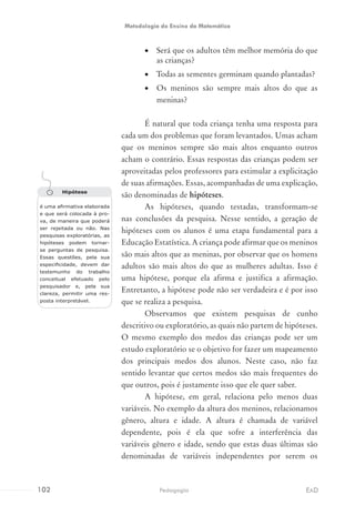 •	 Será que os adultos têm melhor memória do que
as crianças?
•	 Todas as sementes germinam quando plantadas?
•	 Os meninos são sempre mais altos do que as
meninas?
É natural que toda criança tenha uma resposta para
cada um dos problemas que foram levantados. Umas acham
que os meninos sempre são mais altos enquanto outros
acham o contrário. Essas respostas das crianças podem ser
aproveitadas pelos professores para estimular a explicitação
de suas afirmações. Essas, acompanhadas de uma explicação,
são denominadas de hipóteses.
As hipóteses, quando testadas, transformam-se
nas conclusões da pesquisa. Nesse sentido, a geração de
hipóteses com os alunos é uma etapa fundamental para a
Educação Estatística. A criança pode afirmar que os meninos
são mais altos que as meninas, por observar que os homens
adultos são mais altos do que as mulheres adultas. Isso é
uma hipótese, porque ela afirma e justifica a afirmação.
Entretanto, a hipótese pode não ser verdadeira e é por isso
que se realiza a pesquisa.
Observamos que existem pesquisas de cunho
descritivo ou exploratório, as quais não partem de hipóteses.
O mesmo exemplo dos medos das crianças pode ser um
estudo exploratório se o objetivo for fazer um mapeamento
dos principais medos dos alunos. Neste caso, não faz
sentido levantar que certos medos são mais frequentes do
que outros, pois é justamente isso que ele quer saber.
A hipótese, em geral, relaciona pelo menos duas
variáveis. No exemplo da altura dos meninos, relacionamos
gênero, altura e idade. A altura é chamada de variável
dependente, pois é ela que sofre a interferência das
variáveis gênero e idade, sendo que estas duas últimas são
denominadas de variáveis independentes por serem os
Hipótese
é uma afirmativa elaborada
e que será colocada à pro-
va, de maneira que poderá
ser rejeitada ou não. Nas
pesquisas exploratórias, as
hipóteses podem tornar-
se perguntas de pesquisa.
Essas questões, pela sua
especificidade, devem dar
testemunho do trabalho
conceitual efetuado pelo
pesquisador e, pela sua
clareza, permitir uma res-
posta interpretável.
102 EADPedagogia
Metodologia do Ensino da Matemática
 