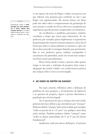se um aspecto da teoria de Piaget é válido, essa pessoa terá
que elaborar uma pesquisa para confirmar ou não o que
Piaget está argumentando. Da mesma forma, um aluno
pode não saber sobre o comportamento da germinação de
uma semente e estudar nos livros sobre isso, ou planejar um
experimento que lhe permita compreender esse fenômeno.
Ao escolhermos o problema, precisamos, também,
considerar o tempo que temos para solucioná-lo. Se um
professor, por exemplo, quiser implementar o experimento
da germinação das sementes, bastará organizar a classe de tal
forma que todos os alunos plantem as sementes e, após um
dia ou dois, proceder à contagem daquelas que germinaram.
Mas se esse professor quiser, também, acompanhar o
crescimento das plantinhas, então isso levará mais tempo e
envolverá outros procedimentos.
Dessa forma, desde o início, é preciso saber quanto
tempo se tem para a realização da pesquisa, bem como a
adequação das tarefas à idade e aos conhecimentos prévios
das crianças sobre o tema a ser investigado.
4	 DE ONDE SE OBTÊM OS DADOS?
Na seção anterior, refletimos sobre a definição do
problema de uma pesquisa, o levantamento de hipóteses
e as questões de pesquisa. Agora é preciso determinar a
população que será investigada.
Ao se questionar do que as crianças têm mais medo,
primeiro devemos definir o que entendemos por “crianças”.
Podemos definir “crianças” pelo critério idade, por exemplo,
“todas as pessoas de 6 a 11 anos” (ou qualquer outra faixa
etária similar). Também podemos definir “crianças” como
“todos os alunos matriculados do 1º ao 5º ano do Ensino
Fundamental”.
Analisemos cada uma dessas definições. A primeira
Questionar sobre a ade-
quação de uma pesqui-
sa à faixa etária dos
nossos alunos é um fator
determinante para o inte-
resse e sucesso da mes-
ma.
atenção
104 EADPedagogia
Metodologia do Ensino da Matemática
 
