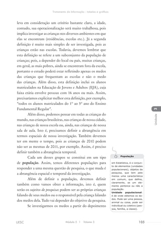 leva em consideração um critério bastante claro, a idade,
contudo, sua operacionalização será muito trabalhosa, pois
implica investigar as crianças nos diversos ambientes em que
elas se encontram (residências, escolas etc.). Já a segunda
definição é muito mais simples de ser investigada, pois as
crianças estão nas escolas. Todavia, devemos lembrar que
esta definição se refere a um subconjunto da população de
crianças; pois, a depender do local ou país, muitas crianças,
em geral, as mais pobres, ainda se encontram fora da escola,
portanto o estudo poderá estar refletindo apenas os medos
das crianças que frequentam as escolas e não o medo
das crianças. Além disso, esta definição inclui os alunos
matriculados na Educação de Jovens e Adultos (EJA), cuja
faixa etária envolve pessoas com 16 anos ou mais. Assim,
precisaríamos explicitar melhor esta definição, por exemplo,
“todos os alunos matriculados do 1º ao 5º ano do Ensino
Fundamental Regular”.
Além disso, podemos pensar em todas as crianças do
mundo, nas crianças brasileiras, nas crianças de nossa cidade,
nas crianças de nossa escola ou, ainda, nas crianças de nossa
sala de aula. Isto é, precisamos definir a abrangência em
termos espaciais de nossa investigação. Também devemos
ter em mente o tempo, pois as crianças de 2010 podem
não ser as mesmas de 2011, por exemplo. Assim, é preciso
definir também a abrangência temporal.
Cada um desses grupos se constitui em um tipo
de população. Assim, temos diferentes populações para
responder a uma mesma questão de pesquisa, o que muda é
a abrangência espacial e temporal da investigação.
Além de definir a população, devemos definir
também como vamos obter a informação, isto é, quem
serão os sujeitos de pesquisa: podem ser as próprias crianças
falando de seus medos ou o responsável pela criança falando
dos medos dela. Tudo vai depender do objetivo da pesquisa.
Se investigarmos os medos a partir do depoimento
População
em Estatística, é o conjun-
to de elementos (unidades
populacionais), objetos da
pesquisa, que tem pelo
menos uma característica
em comum, que define,
claramente, se um ele-
mento pertence ou não a
população.
Unidade populacional:
é de onde obtemos os da-
dos. Pode ser uma pessoa,
animal ou coisa, pode ser
individual ou coletivo (pes-
soa, família, a classe).
Módulo 5 I Volume 3 105UESC
Tratamento da Informação - tabelas e gráficos
3Unidade
 