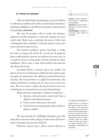 4.1 Censo ou amostra
Além da delimitação da população, é preciso definir
se coletamos os dados com todos os sujeitos que compõem a
população (censo) ou escolhemos uma parte representativa
da população (amostra).
No caso da pesquisa sobre o medo das crianças,
podemos escolher pesquisar o medo das crianças de nossa
sala de aula. Neste caso, a realização do censo é viável, mas
a abrangência dos resultados é limitada àquela turma, pois
trata-se de um estudo de caso.
No entanto, podemos querer investigar o medo
de todas as crianças da escola. Se a escola for de pequeno
porte, ainda podemos pensar em realizar um censo; mas, se
a escola for maior, o censo pode se tornar inviável ou muito
trabalhoso. Neste caso, é mais viável utilizar uma amostra
dos alunos da escola.
Contudo, definir a amostra não é tão simples, ela
precisa levar em consideração as hipóteses. Se o gênero, por
exemplo, for importante, não adianta ter uma amostra só de
meninas. Da mesma forma, se a idade for importante, não
adianta selecionar só crianças de seis anos ou só as de onze
anos. Por essa razão, a seleção da amostra deverá levar em
consideração as características essenciais da população.
Agora devemos responder as seguintes perguntas:
•	 Quantos alunos devemos entrevistar? Isto é,
definir o tamanho da amostra.
•	 Como vamos selecionar a amostra?
•	 Como levar em consideração as duas variáveis:
gênero e idade?
Por uma questão de viabilidade, decidimos que cada
aluno deve entrevistar dois colegas. Como temos 30 alunos,
então o tamanho da amostra será de 60.
Professor, observe que a ideia é apenas discutir as
Censo: quando investiga-
mos todos os elementos
da população.
Amostra: quando investi-
gamos uma parte da po-
pulação.
Amostragem: métodos e
processos para coletar a
amostra.
Sugerimos ler a disserta-
ção de mestrado de Sou-
za (2007), que organizou
uma pesquisa com seus 17
alunos da Educação Infan-
til, de 5 e 6 anos. As crian-
ças entrevistaram todos os
colegas da escola e o pes-
quisador, além de relatar
todas as fases da pesqui-
sa, relata, também, as di-
ficuldades encontradas no
processo.
leitura recomendada
Módulo 5 I Volume 3 107UESC
Tratamento da Informação - tabelas e gráficos
3Unidade
 